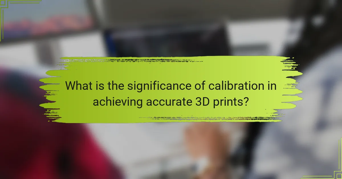 What is the significance of calibration in achieving accurate 3D prints?